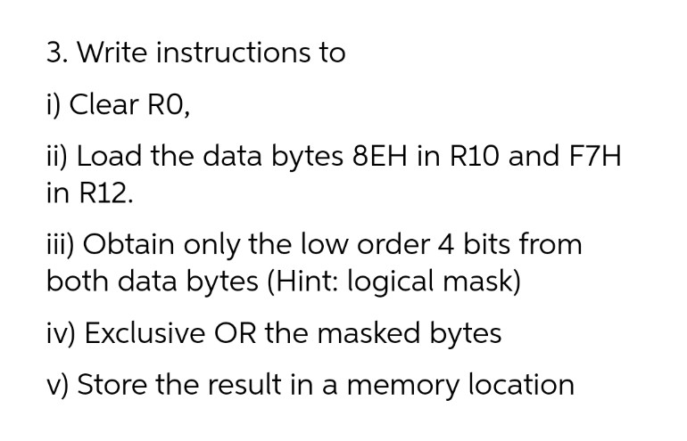 3. Write instructions to
i) Clear RO,
ii) Load the data bytes 8EH in R10 and F7H
in R12.
iii) Obtain only the low order 4 bits from
both data bytes (Hint: logical mask)
iv) Exclusive OR the masked bytes
v) Store the result in a memory location
