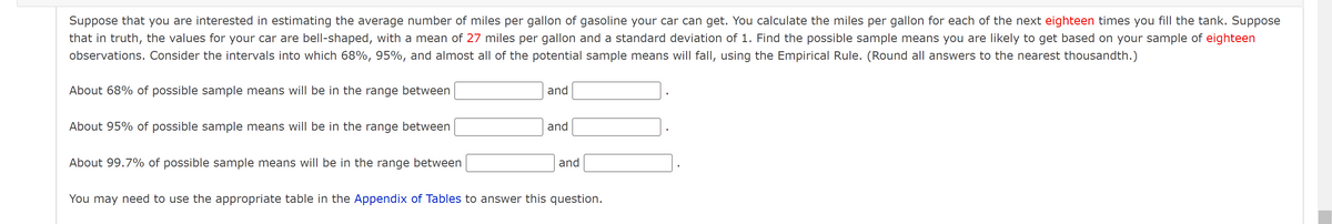 Suppose that you are interested in estimating the average number of miles per gallon of gasoline your car can get. You calculate the miles per gallon for each of the next eighteen times you fill the tank. Suppose
that in truth, the values for your car are bell-shaped, with a mean of 27 miles per gallon and a standard deviation of 1. Find the possible sample means you are likely to get based on your sample of eighteen
observations. Consider the intervals into which 68%, 95%, and almost all of the potential sample means will fall, using the Empirical Rule. (Round all answers to the nearest thousandth.)
About 68% of possible sample means will be in the range between
and
About 95% of possible sample means will be in the range between
and
About 99.7% of possible sample means will be in the range between
and
You may need to use the appropriate table in the Appendix of Tables to answer this question.
