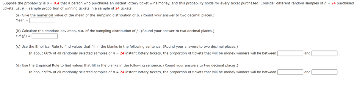 Suppose the probability is p = 0.4 that a person who purchases an instant lottery ticket wins money, and this probability holds for every ticket purchased. Consider different random samples of n
24 purchased
tickets. Let p = sample proportion of winning tickets in a sample of 24 tickets.
(a) Give the numerical value of the mean of the sampling distribution of p. (Round your answer to two decimal places.)
Mean
(b) Calculate the standard deviation, s.d. of the sampling distribution of p. (Round your answer to two decimal places.)
s.d.(p) =
(c) Use the Empirical Rule to find values that fill in the blanks in the following sentence. (Round your answers to two decimal places.)
In about 68% of all randomly selected samples of n =
24 instant lottery tickets, the proportion of tickets that will be money winners will be between
and
(d) Use the Empirical Rule to find values that fill in the blanks in the following sentence. (Round your answers to two decimal places.)
In about 95% of all randomly selected samples of n = 24 instant lottery tickets, the proportion of tickets that will be money winners will be between
and
