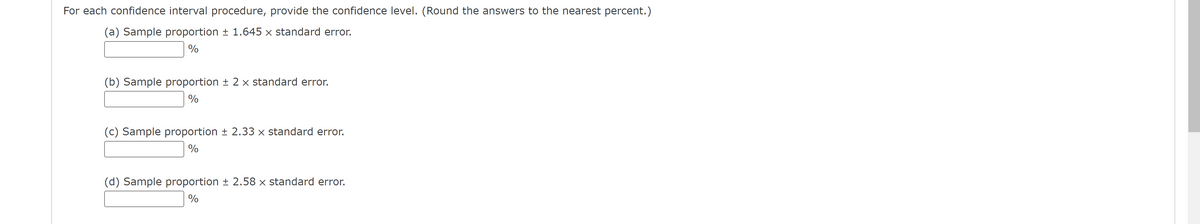 For each confidence interval procedure, provide the confidence level. (Round the answers to the nearest percent.)
(a) Sample proportion ± 1.645 × standard error.
%
(b) Sample proportion + 2 x standard error.
%
(c) Sample proportion + 2.33 x standard error.
%
(d) Sample proportion ± 2.58 × standard error.
%
