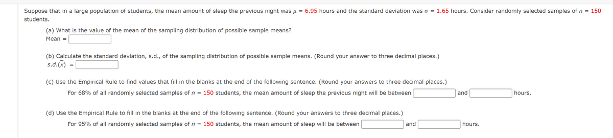 Suppose that in a large population of students, the mean amount of sleep the previous night was µ
6.95 hours and the standard deviation was o = 1.65 hours. Consider randomly selected samples of n =
150
students.
(a) What is the value of the mean of the sampling distribution of possible sample means?
Mean =
(b) Calculate the standard deviation, s.d., of the sampling distribution of possible sample means. (Round your answer to three decimal places.)
s.d.(x) =
(c) Use the Empirical Rule to find values that fill in the blanks at the end of the following sentence. (Round your answers to three decimal places.)
For 68% of all randomly selected samples of n
150 students, the mean amount of sleep the previous night will be between
and
hours.
(d) Use the Empirical Rule to fill in the blanks at the end of the following sentence. (Round your answers to three decimal places.)
For 95% of all randomly selected samples of n =
150 students, the mean amount of sleep will be between
and
hours.
