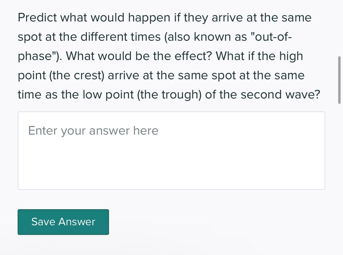 Predict what would happen if they arrive at the same
spot at the different times (also known as "out-of-
phase"). What would be the effect? What if the high
point (the crest) arrive at the same spot at the same
time as the low point (the trough) of the second wave?
Enter your answer here
Save Answer