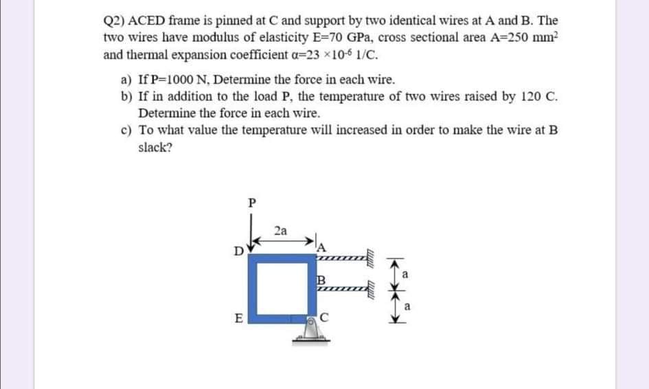 Q2) ACED frame is pinned at C and support by two identical wires at A and B. The
two wires have modulus of elasticity E=70 GPa, cross sectional area A=250 mm?
and thermal expansion coefficient a=23 x10-6 1/C.
a) If P=1000 N, Determine the force in each wire.
b) If in addition to the load P, the temperature of two wires raised by 120 C.
Determine the force in each wire.
c) To what value the temperature will increased in order to make the wire at B
slack?
P
2a
D
A
B
E
C
