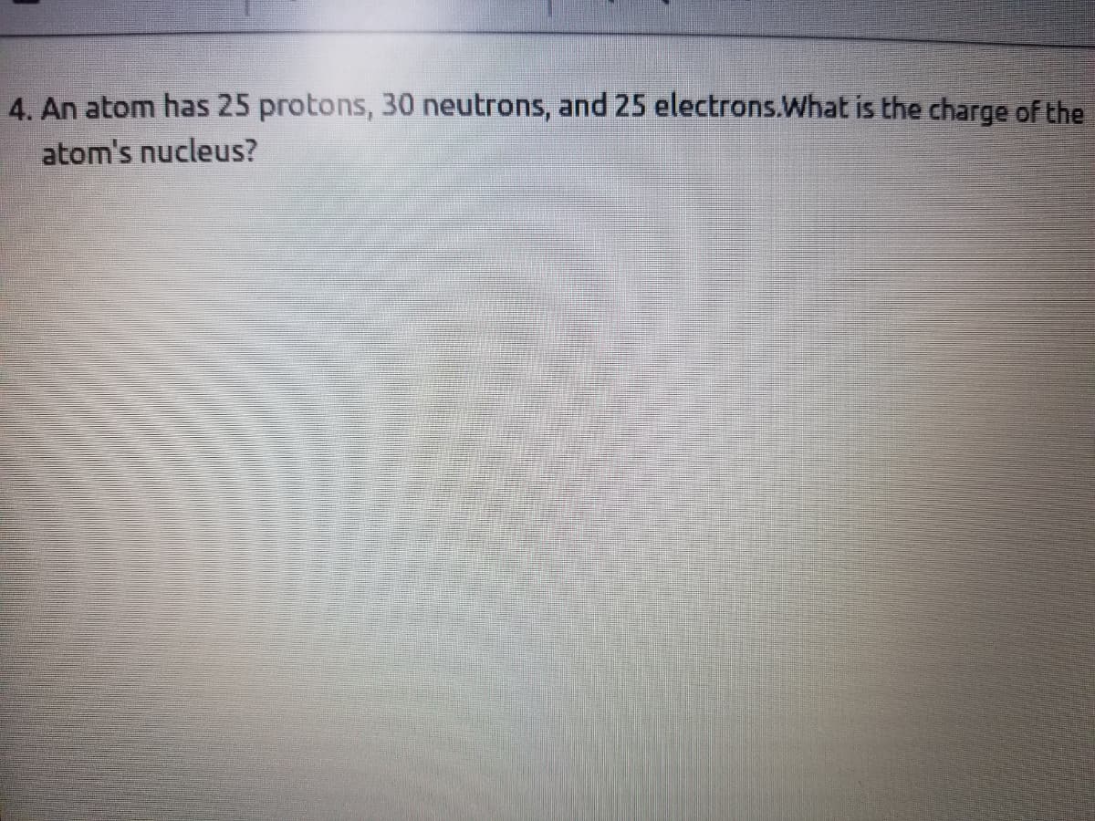 4. An atom has 25 protons, 30 neutrons, and 25 electrons.What is the charge of the
atom's nucleus?
