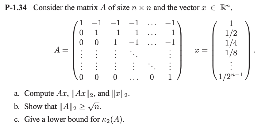 P-1.34 Consider the matrix A of size n x n and the vector x = R¹,
1
-1 −1 ...
0
−1
−1 …..
0
1
-1
A =
-1
1
0
0
00
a. Compute Ax, || Ax||2, and ||x|| 2.
b. Show that || A||2 ≥ √n.
c. Give a lower bound for ₂ (A).
0
-1
1
X =
1
1/2
1/4
1/8
\1/27-1
