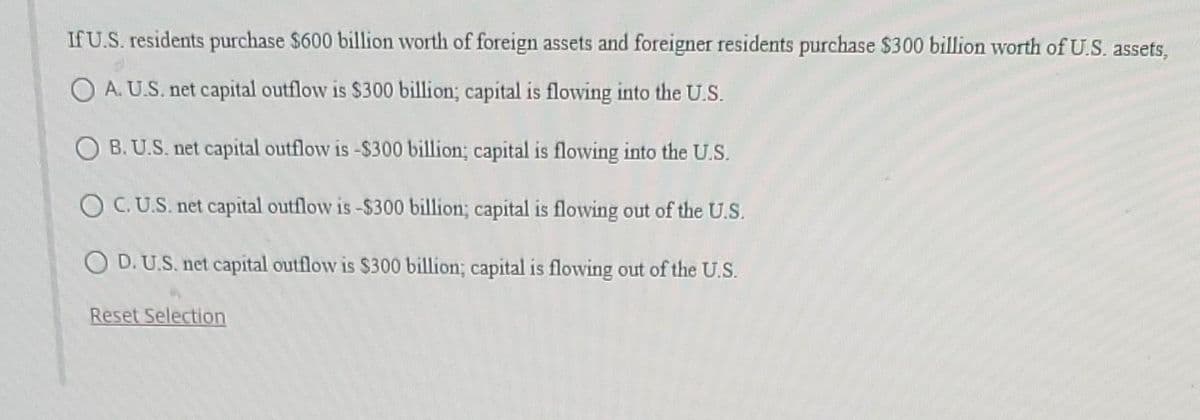 If U.S. residents purchase $600 billion worth of foreign assets and foreigner residents purchase $300 billion worth of U.S. assets,
OA. U.S. net capital outflow is $300 billion; capital is flowing into the U.S.
OB. U.S. net capital outflow is -$300 billion; capital is flowing into the U.S.
OC. U.S. net capital outflow is -$300 billion; capital is flowing out of the U.S.
OD. U.S. net capital outflow is $300 billion; capital is flowing out of the U.S.
Reset Selection
