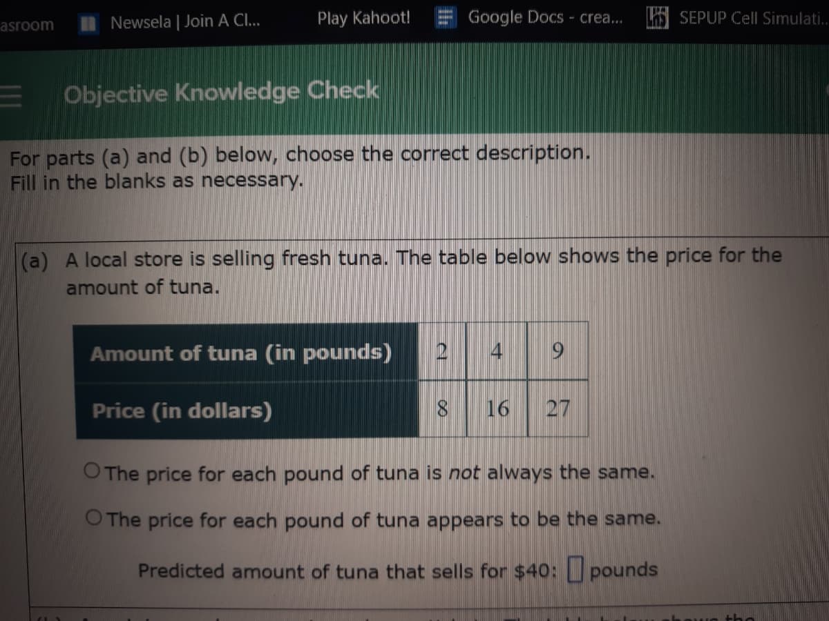 n Newsela | Join A Cl...
Play Kahoot!
Google Docs - crea..
SEPUP Cell Simulati.
asroom
Objective Knowledge Check
For parts (a) and (b) below, choose the correct description.
Fill in the blanks as necessary.
(a) A local store is selling fresh tuna. The table below shows the price for the
amount of tuna.
Amount of tuna (in pounds)
4
Price (in dollars)
16
27
O The price for each pound of tuna is not always the same.
O The price for each pound of tuna appears to be the same.
Predicted amount of tuna that sells for $4o: U pounds
the
