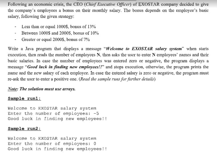 Following an economic crisis, the CEO (Chief Executive Officer) of EXOSTAR company decided to give
the company's employees a bonus on their monthly salary. The bonus depends on the employee's basic
salary, following the given strategy:
Less than or equal 1000$, bonus of 13%
Between 1000$ and 2000$, bonus of 10%
- Greater or equal 2000$, bonus of 7%
Write a Java program that displays a message "Welcome to EXOSTAR salary system" when starts
execution, then reads the number of employces N, then asks the user to enter N employecs' names and their
basic salaries. In case the number of employees was entered zero or negative, the program displays a
message "Good luck in finding new employees!!" and stops execution, otherwise, the program prints the
name and the new salary of cach employce. In case the entered salary is zero or negative, the program must
re-ask the user to enter a positive one. (Read the sample runs for further details)
Note: The solution must use arrays.
Sample runl:
Welcome to EXOSTAR salary system
Enter the number of employees: -5
Good luck in finding new employees!!
Sample run2:
Welcome to EXOSTAR salary system
Enter the number of employees: 0
Good luck in finding new employees !!
