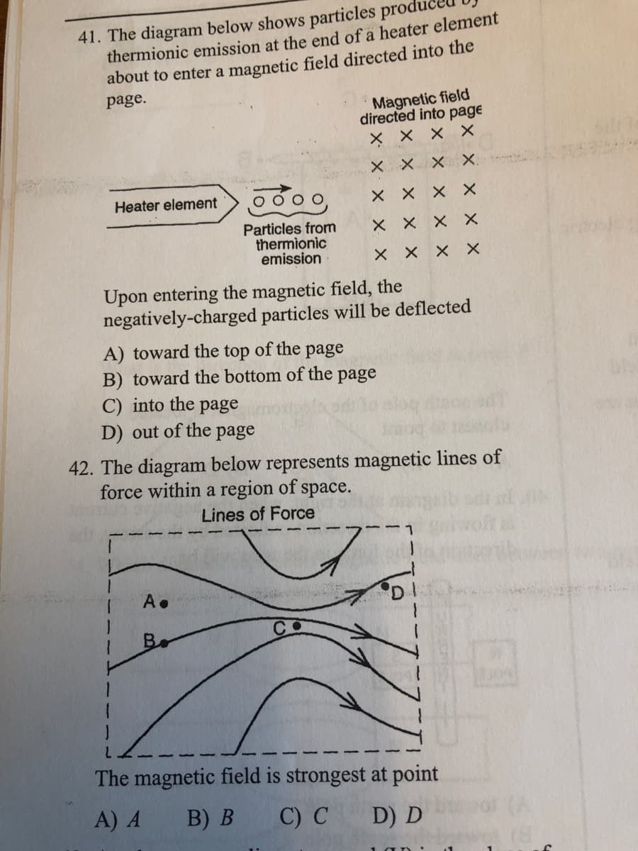 41. The diagram below shows particles produ
thermionic emission at the end of a heater element
about to enter a magnetic field directed into the
page.
Magnetic field
directed into page
X X x X
X X X X.
Heater element
X X X X
Particles from
thermionic
emission
X X X X
X X X X
Upon entering the magnetic field, the
negatively-charged particles will be deflected
A) toward the top of the page
B) toward the bottom of the page
C) into the
page
D) out of the page
42. The diagram below represents magnetic lines of
force within a region of space.
Lines of Force
A.
'D
B.
The magnetic field is strongest at point
A) A
B) B
C) C
D) D
(8)
