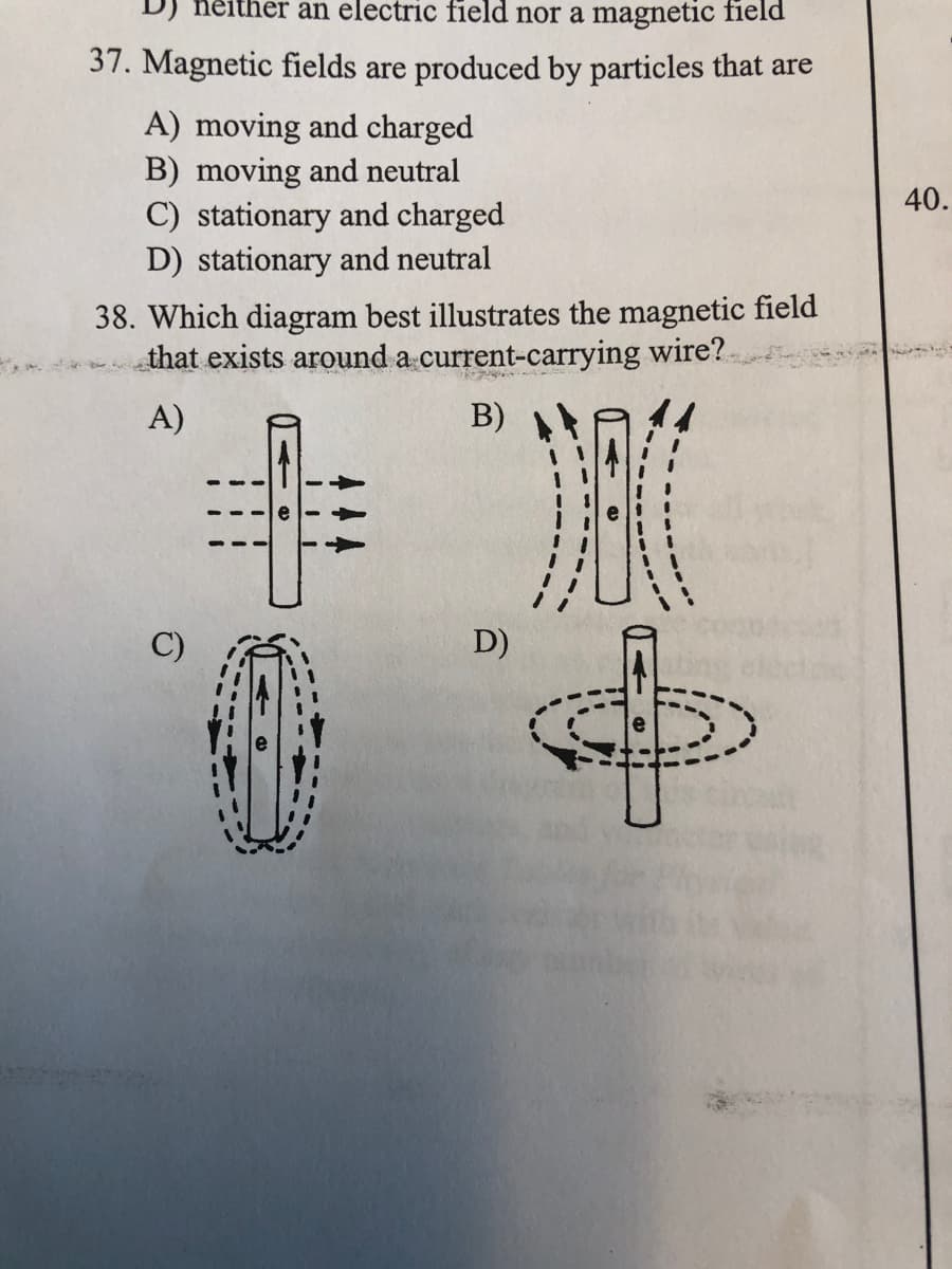 D) neither an electric field nor a magnetic field
37. Magnetic fields are produced by particles that are
A) moving and charged
B) moving and neutral
C) stationary and charged
D) stationary and neutral
40.
38. Which diagram best illustrates the magnetic field
that exists around a current-carrying wire?
A)
B)
D)
