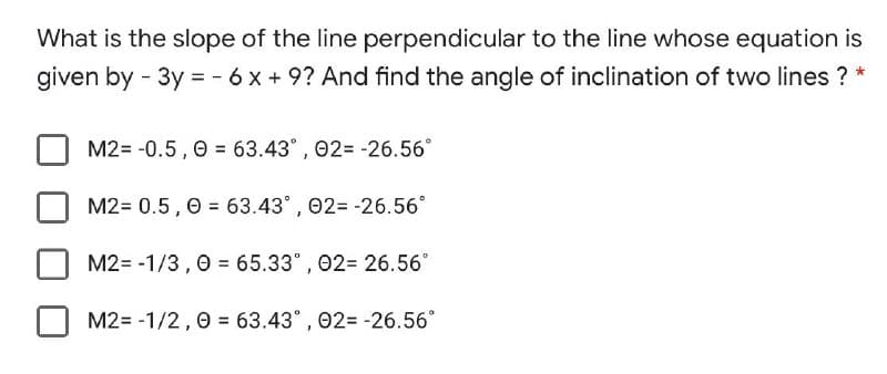 What is the slope of the line perpendicular to the line whose equation is
given by - 3y = - 6 x + 9? And find the angle of inclination of two lines ? *
M2= -0.5 , 0 = 63.43°, 02= -26.56°
M2= 0.5, 0 = 63.43° , 02= -26.56°
M2= -1/3, 0 = 65.33° , 02= 26.56°
M2= -1/2,0 = 63.43° , 02= -26.56°
%D
