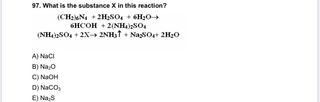 97. What is the substance X in this reaction?
(CH2)6N4 +2H2SO4 + 6H2O→
6HCOH + 2(NH4)2SO4
(NH4)2SO4 + 2X→ 2NH31 + NazSO4+ 2H2O
A) NaCI
B) Na20
C) NaOH
D) NaCO3
E) Na2s
