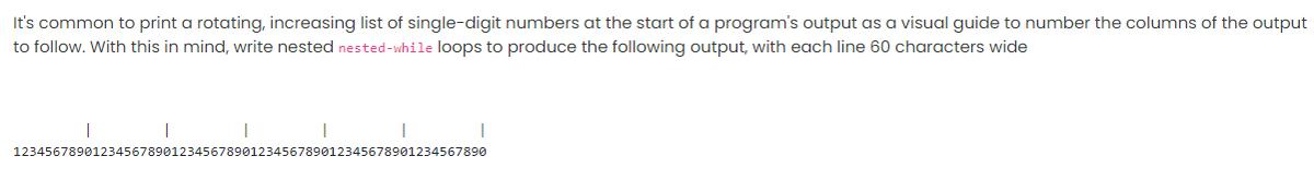 It's common to print a rotating, increasing list of single-digit numbers at the start of a program's output as a visual guide to number the columns of the output
to follow. With this in mind, write nested nested-while loops to produce the following output, with each line 60 characters wide
123456789012345678901234567890123456789012345678901234567890
