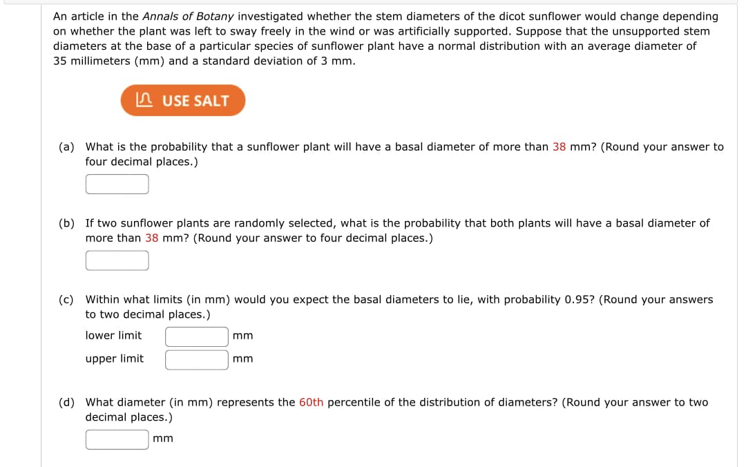 An article in the Annals of Botany investigated whether the stem diameters of the dicot sunflower would change depending
on whether the plant was left to sway freely in the wind or was artificially supported. Suppose that the unsupported stem
diameters at the base of a particular species of sunflower plant have a normal distribution with an average diameter of
35 millimeters (mm) and a standard deviation of 3 mm.
n USE SALT
(a) What is the probability that a sunflower plant will have a basal diameter of more than 38 mm? (Round your answer to
four decimal places.)
(b) If two sunflower plants are randomly selected, what is the probability that both plants will have a basal diameter of
more than 38 mm? (Round your answer to four decimal places.)
(c) Within what limits (in mm) would you expect the basal diameters to lie, with probability 0.95? (Round your answers
to two decimal places.)
lower limit
mm
upper limit
mm
(d) What diameter (in mm) represents the 60th percentile of the distribution of diameters? (Round your answer to two
decimal places.)
mm
