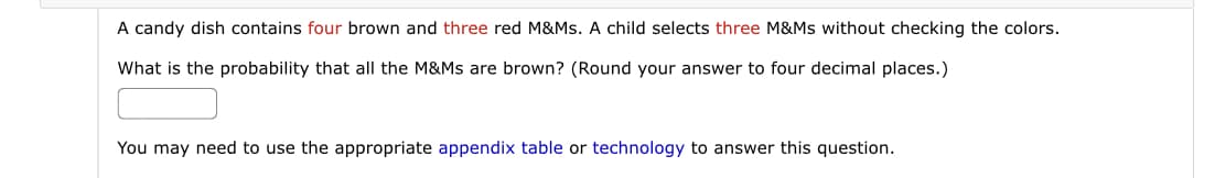 A candy dish contains four brown and three red M&Ms. A child selects three M&Ms without checking the colors.
What is the probability that all the M&Ms are brown? (Round your answer to four decimal places.)
You may need to use the appropriate appendix table or technology to answer this question.
