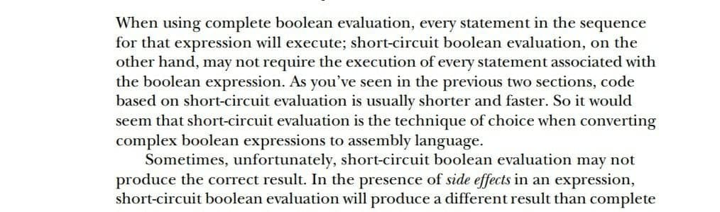 When using complete boolean evaluation, every statement in the sequence
for that expression will execute; short-circuit boolean evaluation, on the
other hand, may not require the execution of every statement associated with
the boolean expression. As you’ve seen in the previous two sections, code
based on short-circuit evaluation is usually shorter and faster. So it would
seem that short-circuit evaluation is the technique of choice when converting
complex boolean expressions to assembly language.
Sometimes, unfortunately, short-circuit boolean evaluation may not
produce the correct result. In the presence of side effects in an expression,
short-circuit boolean evaluation will produce a different result than complete
