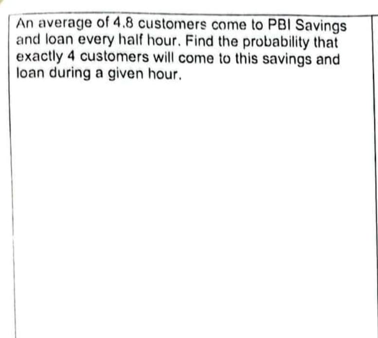 An average of 4.8 customers come to PBI Savings
and loan every half hour. Find the probability that
exactly 4 customers will come to this savings and
loan during a given hour.