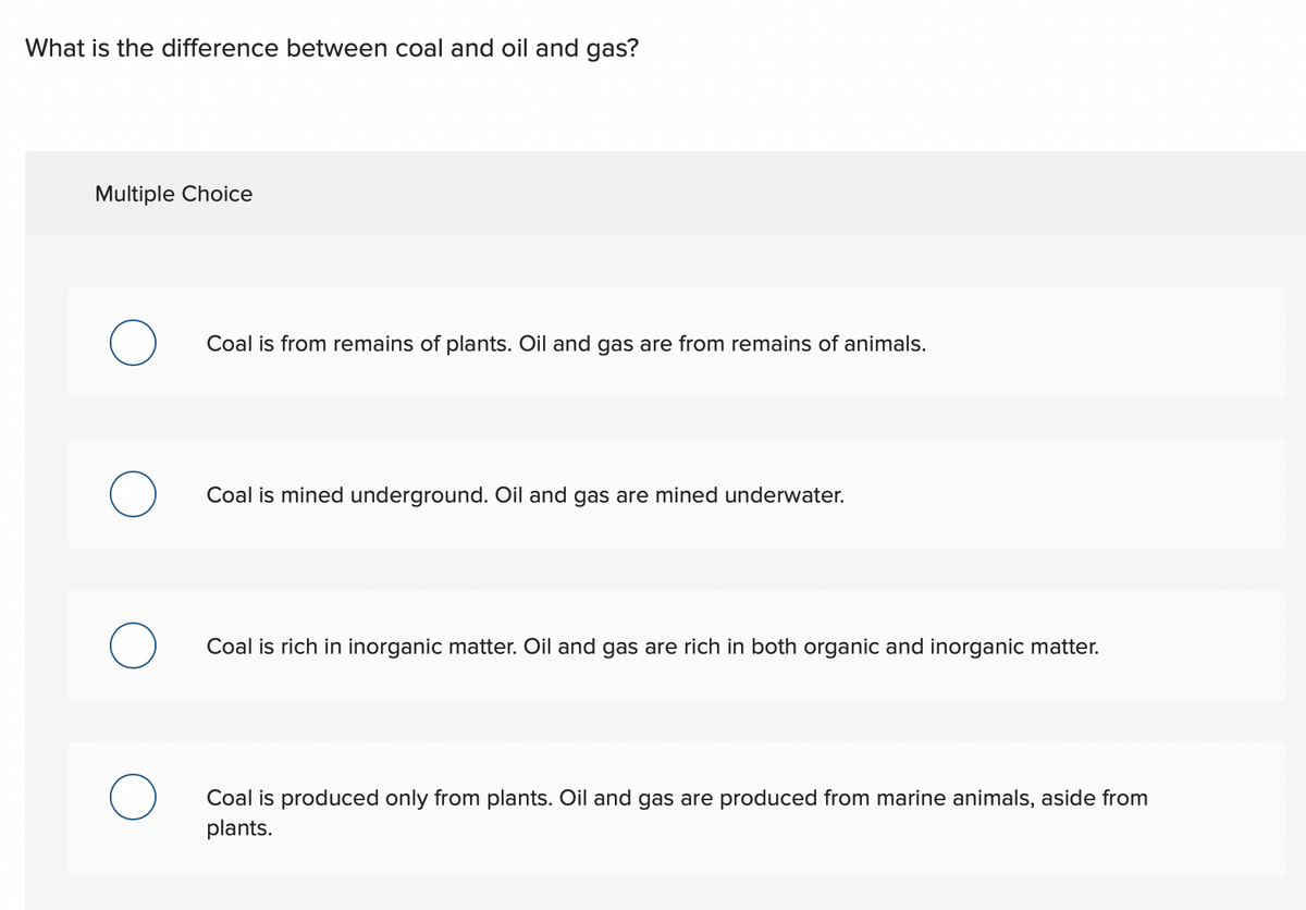 What is the difference between coal and oil and gas?
Multiple Choice
O
O
O
Coal is from remains of plants. Oil and gas are from remains of animals.
Coal is mined underground. Oil and gas are mined underwater.
Coal is rich in inorganic matter. Oil and gas are rich in both organic and inorganic matter.
Coal is produced only from plants. Oil and gas are produced from marine animals, aside from
plants.