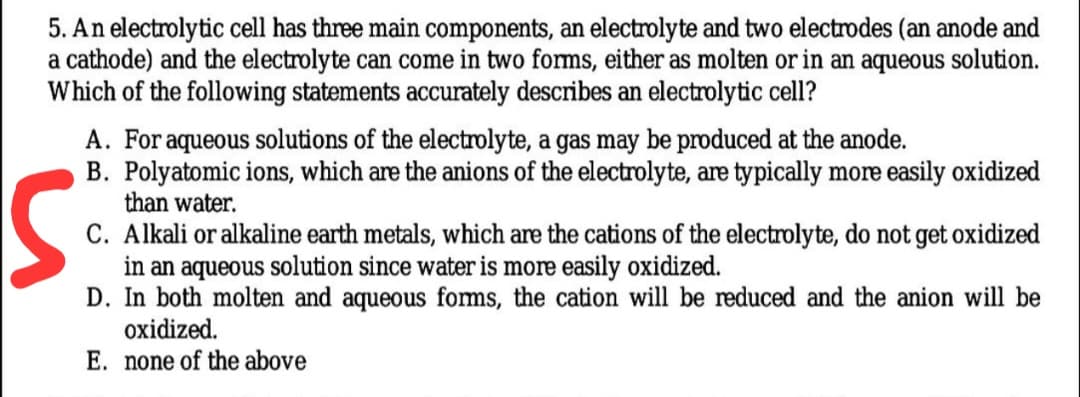 5. An electrolytic cell has three main components, an electrolyte and two electrodes (an anode and
a cathode) and the electrolyte can come in two forms, either as molten or in an aqueous solution.
Which of the following statements accurately describes an electrolytic cell?
A. For aqueous solutions of the electrolyte, a gas may be produced at the anode.
B. Polyatomic ions, which are the anions of the electrolyte, are typically more easily oxidized
than water.
C. Alkali or alkaline earth metals, which are the cations of the electrolyte, do not get oxidized
in an aqueous solution since water is more easily oxidized.
D. In both molten and aqueous foms, the cation will be reduced and the anion will be
oxidized.
E. none of the above
