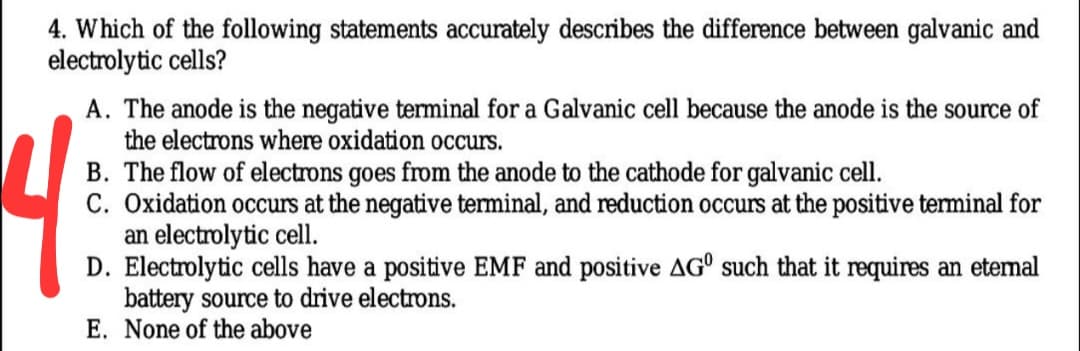 4. Which of the following statements accurately describes the difference between galvanic and
electrolytic cells?
A. The anode is the negative terminal for a Galvanic cell because the anode is the source of
the electrons where oxidation occurs.
B. The flow of electrons goes from the anode to the cathode for galvanic cell.
C. Oxidation occurs at the negative terminal, and reduction occurs at the positive terminal for
an electrolytic cell.
D. Electrolytic cells have a positive EMF and positive AG° such that it requires an etemal
battery source to drive electrons.
E. None of the above
