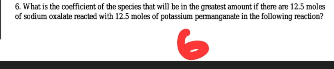 6. What is the coefficient of the species that will be in the greatest amount if there are 12.5 moles
of sodium oxalate reacted with 12.5 moles of potassium permanganate in the following reaction?
