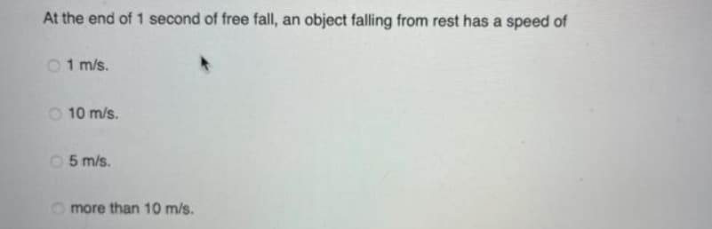 At the end of 1 second of free fall, an object falling from rest has a speed of
O1 m/s.
O 10 m/s.
05 m/s.
O more than 10 m/s.
