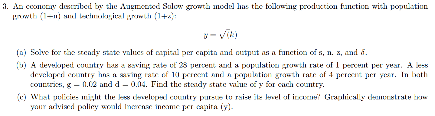 An economy described by the Augmented Solow growth model has the following production function with population
growth (1+n) and technological growth (1+z):
y =
Vik)
(a) Solve for the steady-state values of capital per capita and output as a function of s, n, z, and 8.
(b) A developed country has a saving rate of 28 percent and a population growth rate of 1 percent per year. A less
developed country has a saving rate of 10 percent and a population growth rate of 4 percent per year. In both
countries, g = 0.02 and d
0.04. Find the steady-state value of y for each country.
(c) What policies might the less developed country pursue to raise its level of income? Graphically demonstrate how
your advised policy would increase income per capita (y).
