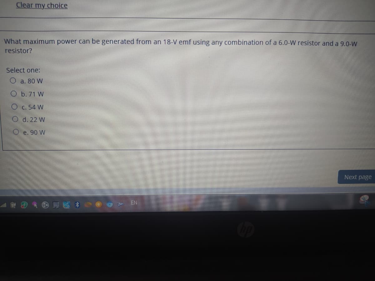 Clear my choice
What maximum power can be generated from an 18-V emf using any combination of a 6.0-W resistor and a 9.0-W
resistor?
Select one:
Oa. 80 W
O b. 71 W
Oc. 54 W
O d. 22 W
O e. 90 W
Next page
EN
ill
