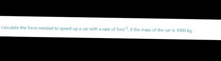 Calculate the force needed to speed up a car with a rate of Sms, if the mass of the car is 1000 kg.
