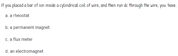 If you placed a bar of ion inside a cylindrical coil of wire, and then run dc through the wire, you have:
a. a rheostat
b. a permanent magnet
c. a flux meter
d. an electromagnet
