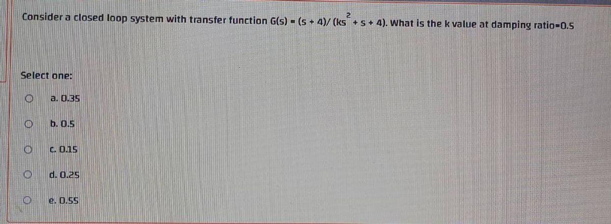 Consider a closed loop system with transfer function G(s) = (s + 4)/ (ks + S + 4). What is the k value at damping ratio%3D0.5
Select one:
a. 0.35
b. 0.5
C. 0.15
d. 0.25
e. 0.5S
