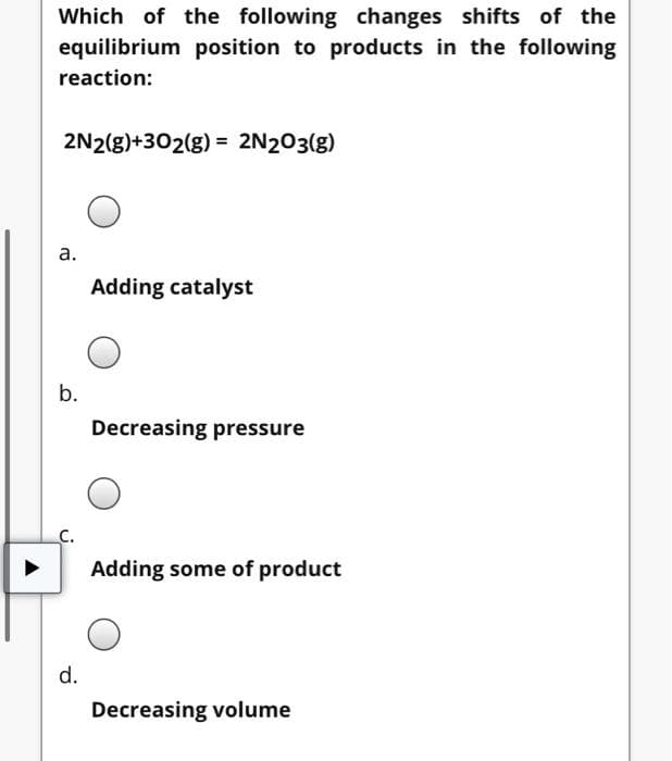 Which of the following changes shifts of the
equilibrium position to products in the following
reaction:
2N2(g)+302(g) = 2N203(g)
а.
Adding catalyst
b.
Decreasing pressure
Adding some of product
d.
Decreasing volume
