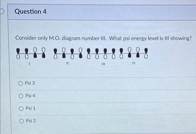 Question 4
Consider only M.O. diagram number II. What psi energy level is III showing?
%3D
III
IV
Psi 3
O Psi 4
Psi 1
O Psi 2
