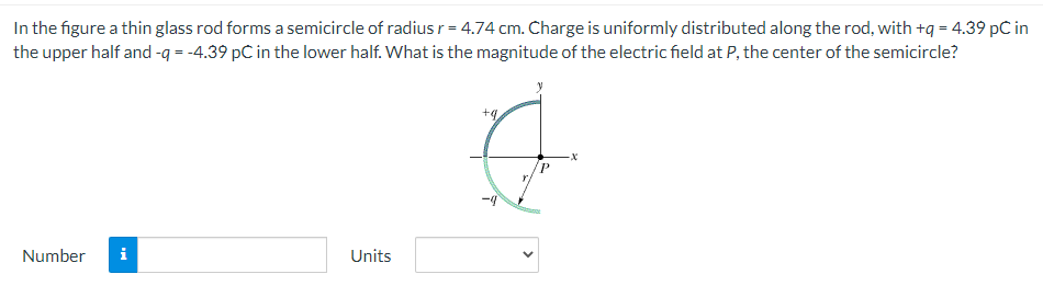 In the figure a thin glass rod forms a semicircle of radius r = 4.74 cm. Charge is uniformly distributed along the rod, with +q = 4.39 pC in
the upper half and -q = -4.39 pC in the lower half. What is the magnitude of the electric field at P, the center of the semicircle?
P.
Number
i
Units
