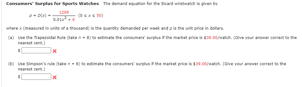 Consumers' Surplus for Sports Watches The demand equation for the Sicard wristwatch is given by
1209
p = D(x) =
(0 sxs 50)
0.01x2 + 6
where x (measured in units of a thousand) is the quantity demanded per week and p is the unit price in dollars.
(a) Use the Trapezoidal Rule (take n = 8) to estimate the consumers' surplus if the market price is $39.00/watch. (Give your answer correct to the
nearest cent.)
$
(b) Use Simpson's rule (take n = 8) to estimate the consumers' surplus if the market price is $39.00/watch. (Give your answer correct to the
nearest cent.)
$
