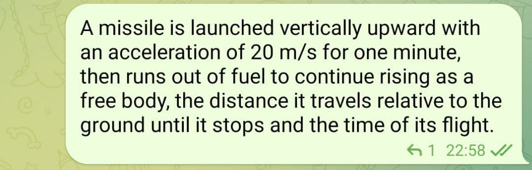 A missile is launched vertically upward with
an acceleration of 20 m/s for one minute,
then runs out of fuel to continue rising as a
free body, the distance it travels relative to the
ground until it stops and the time of its flight.
61 22:58 V
