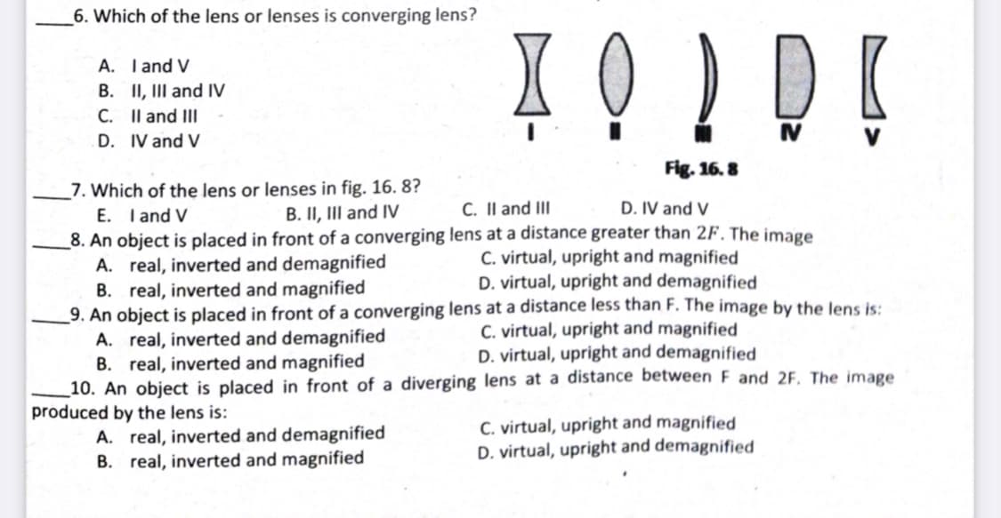6. Which of the lens or lenses is converging lens?
Į Q ! DE
A. Tand V
B. II, III and IV
C. Il and III
D. IV and V
Fig. 16. 8
_7. Which of the lens or lenses in fig. 16. 8?
E. I and V
_8. An object is placed in front of a converging lens at a distance greater than 2F. The image
A. real, inverted and demagnified
B. real, inverted and magnified
_9. An object is placed in front of a converging lens at a distance less than F. The image by the lens is:
A. real, inverted and demagnified
B. real, inverted and magnified
_10. An object is placed in front of a diverging lens at a distance between F and 2F. The image
produced by the lens is:
B. II, II and IV
C. II and II
D. IV and V
C. virtual, upright and magnified
D. virtual, upright and demagnified
C. virtual, upright and magnified
D. virtual, upright and demagnified
A. real, inverted and demagnified
B. real, inverted and magnified
C. virtual, upright and magnified
D. virtual, upright and demagnified
