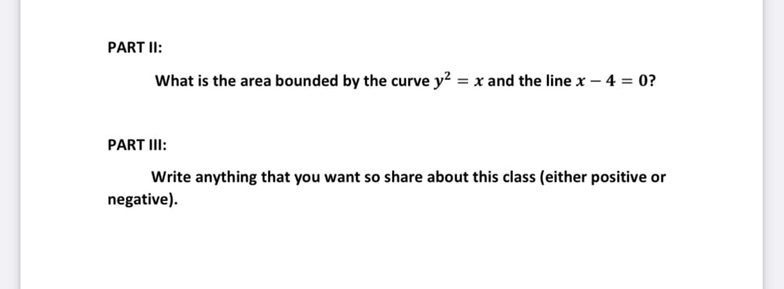 PART II:
What is the area bounded by the curve y² = x and the line x - 4 = 0?
PART III:
Write anything that you want so share about this class (either positive or
negative).