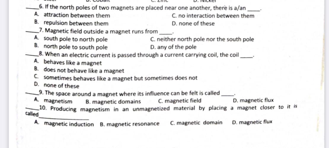 _6. If the north poles of two magnets are placed near one another, there is a/an
A. attraction between them
B. repulsion between them
_7. Magnetic field outside a magnet runs from
A. south pole to north pole
B. north pole to south pole
_8. When an electric current is passed through a current carrying coil, the coil
A behaves like a magnet
B. does not behave like a magnet
C. sometimes behaves like a magnet but sometimes does not
D. none of these
C. no interaction between them
D. none of these
C. neither north pole nor the south pole
D. any of the pole
9. The space around a magnet where its influence can be felt is called
A. magnetism
B. magnetic domains
C. magnetic field
D. magnetic flux
10. Producing magnetism in an unmagnetized material by placing a magnet closer to it is
called
A. magnetic induction B. magnetic resonance
C. magnetic domain
D. magnetic flux
