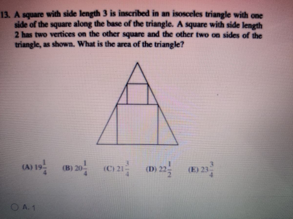 13. A square with side length 3 is inscribed in an isosceles triangle with one
side of the square along the base of the triangle. A square with side length
2 has two vertices on the other square and the other two on sides of the
triangle, as shown. What is the area of the triangle?
(B) 20 (C) 21- () 22- (E) 23
(E) 23
(A)
O A. 1
