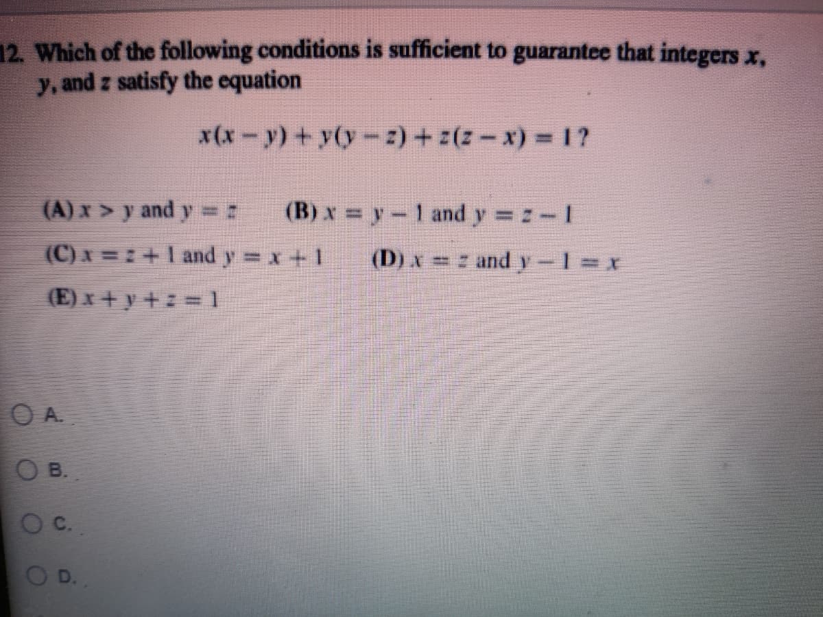 12. Which of the following conditions is sufficient to guarantee that integers x,
y, and z satisfy the equation
x(x-y) + y(y-z)+ z(z-x)% =1?
(A) x> y and y 2
(B) x = y-1 and y z-1
(C)x =: +I and y x+1
(D) x = z and y-1 x
(E) x + y +z = 1
O A.
B.
C.
D.
