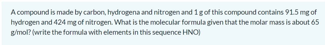 A compound is made by carbon, hydrogena and nitrogen and 1 gof this compound contains 91.5 mg of
hydrogen and 424 mg of nitrogen. What is the molecular formula given that the molar mass is about 65
g/mol? (write the formula with elements in this sequence HNO)
