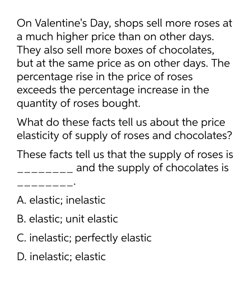 On Valentine's Day, shops sell more roses at
a much higher price than on other days.
They also sell more boxes of chocolates,
but at the same price as on other days. The
percentage rise in the price of roses
exceeds the percentage increase in the
quantity of roses bought.
What do these facts tell us about the price
elasticity of supply of roses and chocolates?
These facts tell us that the supply of roses is
and the supply of chocolates is
A. elastic; inelastic
B. elastic; unit elastic
C. inelastic; perfectly elastic
D. inelastic; elastic
