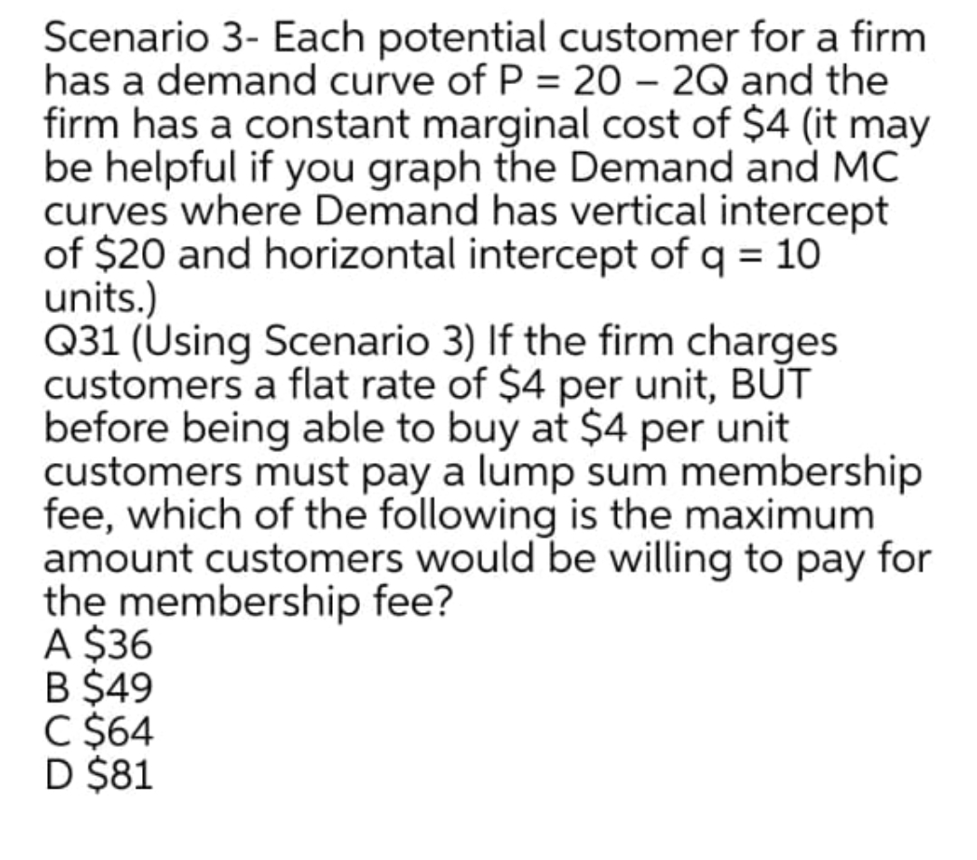 Scenario 3- Each potential customer for a firm
has a demand curve of P = 20 – 2Q and the
firm has a constant marginal cost of $4 (it may
be helpful if you graph the Demand and MC
curves where Demand has vertical intercept
of $20 and horizontal intercept of q = 10
units.)
Q31 (Using Scenario 3) If the firm charges
customers a flat rate of $4 per unit, BUT
before being able to buy at $4 per unit
customers must pay a lump sum membership
fee, which of the following is the maximum
amount customers would be willing to pay for
the membership fee?
A $36
B $49
C $64
D $81
