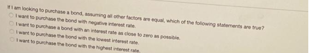 If I am looking to purchase a bond, assuming all other factors are equal, which of the following statements are true?
OI want to purchase the bond with negative interest rate.
I want to purchase a bond with an interest rate as close to zero as possible.
OI want to purchase the bond with the lowest interest rate.
OI want to purchase the bond with the highest interest rate.
