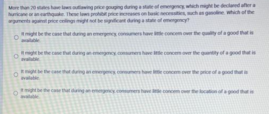 More than 20 states have laws outlawing price gouging during a state of emergency, which might be declared after a
hurricane or an earthquake. These laws prohibit price increases on basic necessities, such as gasoline. Which of the
arguments against price ceilings might not be significant during a state of emergency?
It might be the case that during an emergency, consumers have little concern over the quality of a good that is
available.
It might be the case that during an emergency, consumers have little concern over the quantity of a good that is
available.
It might be the case that during an emergency, consumers have lttle concern over the price of a good that is
available
It might be the case that during an emergency, consumers have little concern over the location of a good that is
available.
