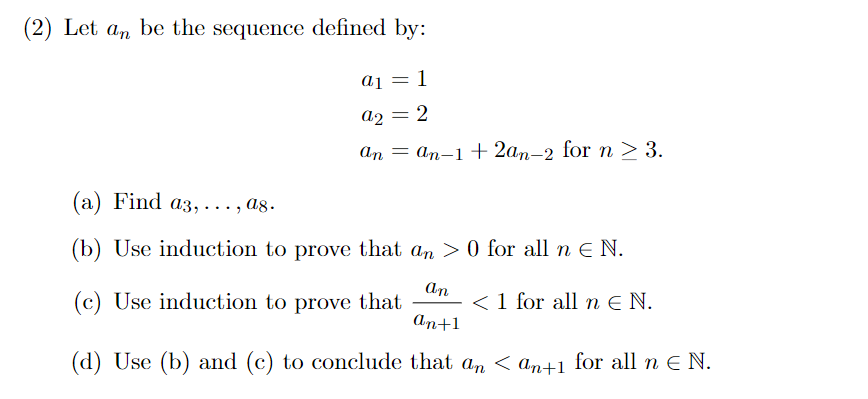 (2) Let an be the sequence defined by:
a1 = 1
a2 = 2
an an-1 + 2an-2 for n > 3.
(a) Find a3,..
(b) Use induction to prove that an > 0 for all n € N.
(c) Use induction to prove that
< 1 for all nЄN.
.... ag.
an
an+1
(d) Use (b) and (c) to conclude that an < an+1 for all n € N.