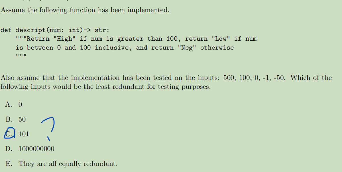 Assume the following function has been implemented.
def descript(num: int)-> str:
"""Return "High" if num is greater than 100, return "Low" if num
is between 0 and 100 inclusive, and return "Neg" otherwise
|| || ||
Also assume that the implementation has been tested on the inputs: 500, 100, 0, -1, -50. Which of the
following inputs would be the least redundant for testing purposes.
A. 0
B. 50
101
D. 1000000000
E. They are all equally redundant.