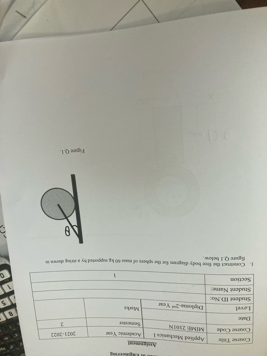 nunt UI ERgineering
Assignment
US
Course Title
Applied Mechanics I
Academic Year
2021-2022
Course Code
MIME 2101N
Semester
Date
8.
Marks
Diploma-2nd Year
15
Level
Student ID.No:
Student Name:
Section
1.
Construct the free body diagram for the sphere of mass 60 kg supported by a string shown
figure Q.1 below.
Figure Q.1.
