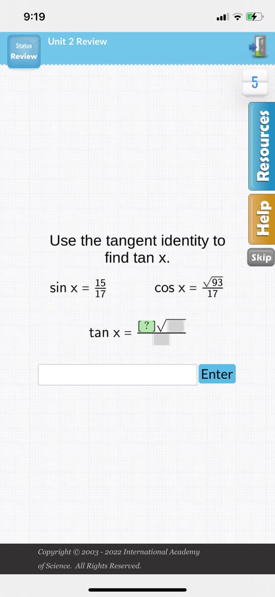 9:19
Status
Review
Unit 2 Review
Use the tangent identity to
find tan x.
sin x =
15
17
tan x =
COS X =
[?]√
Copyright © 2003 - 2022 International Academy
of Science. All Rights Reserved.
✓93
17
Enter
5
Help Resources
Skip